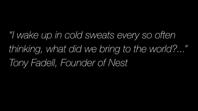 “I wake up in cold sweats every so often
thinking, what did we bring to the world?...”
Tony Fadell, Founder of Nest
