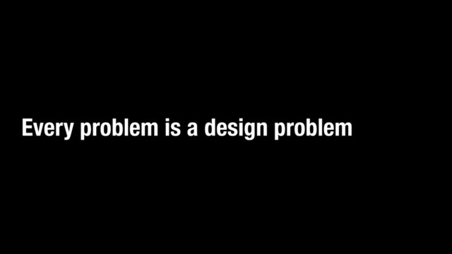 Every problem is a design problem
