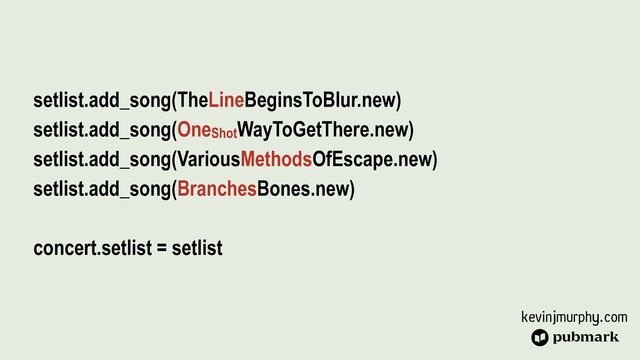 kevinjmurphy.com
setlist.add_song(TheLineBeginsToBlur.new)


setlist.add_song(OneShotWayToGetThere.new)


setlist.add_song(VariousMethodsOfEscape.new)


setlist.add_song(BranchesBones.new)


concert.setlist = setlist
