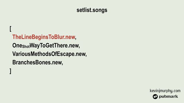 kevinjmurphy.com
setlist.songs
[


TheLineBeginsToBlur.new,


OneShotWayToGetThere.new,


VariousMethodsOfEscape.new,


BranchesBones.new,


]
