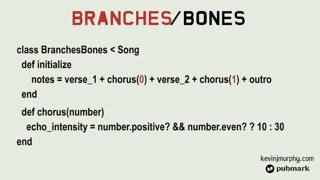 kevinjmurphy.com
Branches
/Bones
class BranchesBones < Song


def initialize


notes = verse_1 + chorus(0) + verse_2 + chorus(1) + outro


end


def chorus(number)


echo_intensity = number.positive? && number.even? ? 10 : 30


end
