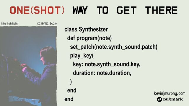 kevinjmurphy.com
One(Shot) Wa
y To Get There
class Synthesizer


def program(note)


set_patch(note.synth_sound.patch)


play_key(


key: note.synth_sound.key,


duration: note.duration,


)


end


end
Nine Inch Nails CC BY-NC-SA 2.0

