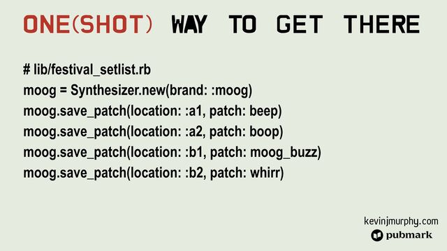 kevinjmurphy.com
# lib/festival_setlist.rb


moog = Synthesizer.new(brand: :moog)


moog.save_patch(location: :a1, patch: beep)


moog.save_patch(location: :a2, patch: boop)


moog.save_patch(location: :b1, patch: moog_buzz)


moog.save_patch(location: :b2, patch: whirr)
One(Shot) Wa
y To Get There
