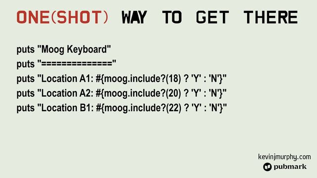 kevinjmurphy.com
puts "Moog Keyboard"


puts "=============="


puts "Location A1: #{moog.include?(18) ? 'Y' : 'N'}"


puts "Location A2: #{moog.include?(20) ? 'Y' : 'N'}"


puts "Location B1: #{moog.include?(22) ? 'Y' : 'N'}"


One(Shot) Wa
y To Get There
