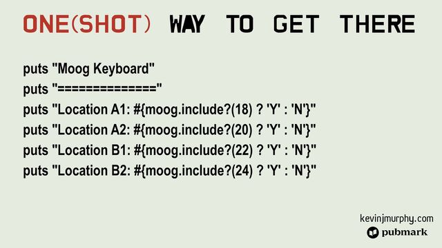 kevinjmurphy.com
puts "Moog Keyboard"


puts "=============="


puts "Location A1: #{moog.include?(18) ? 'Y' : 'N'}"


puts "Location A2: #{moog.include?(20) ? 'Y' : 'N'}"


puts "Location B1: #{moog.include?(22) ? 'Y' : 'N'}"


puts "Location B2: #{moog.include?(24) ? 'Y' : 'N'}"
One(Shot) Wa
y To Get There
