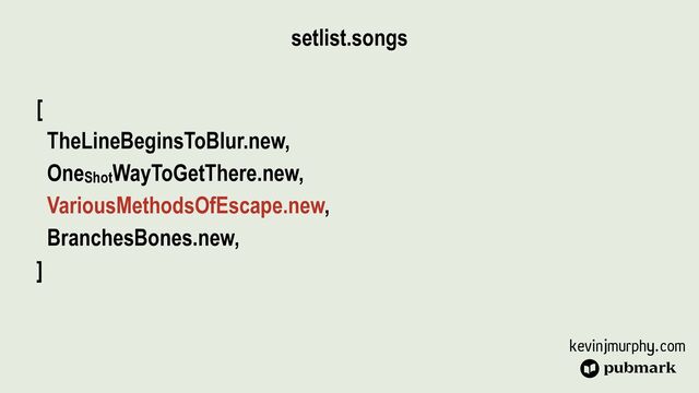 kevinjmurphy.com
setlist.songs
[


TheLineBeginsToBlur.new,


OneShotWayToGetThere.new,


VariousMethodsOfEscape.new,


BranchesBones.new,


]
