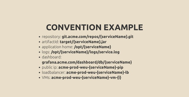 CONVENTION EXAMPLE
repository: git.acme.com/repos/{serviceName}.git
artifactId: target/{serviceName}.jar
application home: /opt/{serviceName}
logs: /opt/{serviceName}/logs/service.log
dashboard:
grafana.acme.com/dashboard/db/{serviceName}
public ip: acme-prod-weu-{serviceName}-pip
loadbalancer: acme-prod-weu-{serviceName}-lb
VMs: acme-prod-weu-{serviceName}-vm-{i}
