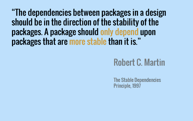 “The dependencies between packages in a design
should be in the direction of the stability of the
packages. A package should only depend upon
packages that are more stable than it is.”
Robert C. Martin
The Stable Dependencies
Principle, 1997
