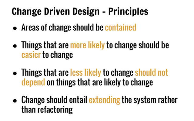 Change Driven Design - Principles
● Areas of change should be contained
● Things that are more likely to change should be
easier to change
● Things that are less likely to change should not
depend on things that are likely to change
● Change should entail extending the system rather
than refactoring
