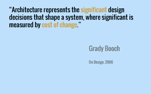 “Architecture represents the significant design
decisions that shape a system, where significant is
measured by cost of change.”
Grady Booch
On Design, 2006
