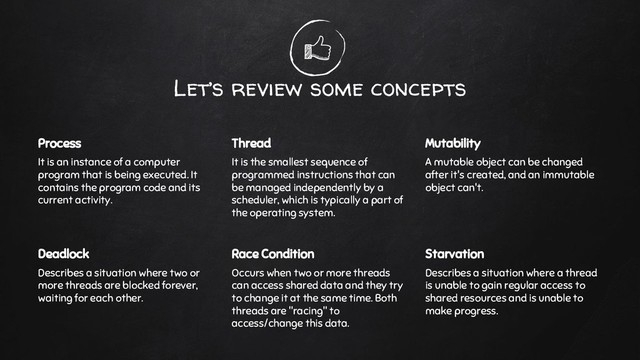 Let’s review some concepts
Process
It is an instance of a computer
program that is being executed. It
contains the program code and its
current activity.
Thread
It is the smallest sequence of
programmed instructions that can
be managed independently by a
scheduler, which is typically a part of
the operating system.
Mutability
A mutable object can be changed
after it's created, and an immutable
object can't.
Deadlock
Describes a situation where two or
more threads are blocked forever,
waiting for each other.
Race Condition
Occurs when two or more threads
can access shared data and they try
to change it at the same time. Both
threads are "racing" to
access/change this data.
Starvation
Describes a situation where a thread
is unable to gain regular access to
shared resources and is unable to
make progress.
