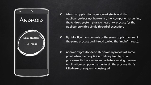 ✘ When an application component starts and the
application does not have any other components running,
the Android system starts a new Linux process for the
application with a single thread of execution.
✘ By default, all components of the same application run in
the same process and thread (called the "main" thread).
✘ Android might decide to shutdown a process at some
point, when memory is low and required by other
processes that are more immediately serving the user.
Application components running in the process that's
killed are consequently destroyed.
Android
Linux process:
- UI Thread
