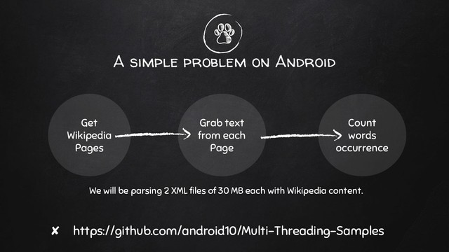 A simple problem on Android
Get
Wikipedia
Pages
Grab text
from each
Page
Count
words
occurrence
✘ https://github.com/android10/Multi-Threading-Samples
We will be parsing 2 XML files of 30 MB each with Wikipedia content.
