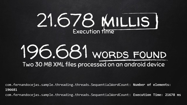 21.678 millis
Execution time
196.681 words found
Two 30 MB XML files processed on an android device
com.fernandocejas.sample.threading.threads.SequentialWordCount: Number of elements:
196681
com.fernandocejas.sample.threading.threads.SequentialWordCount: Execution Time: 21678 ms
