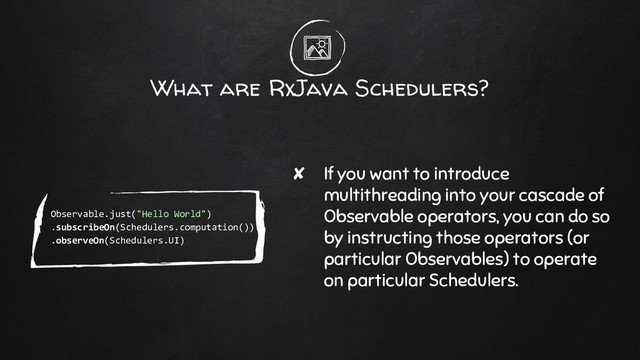 What are RxJava Schedulers?
✘ If you want to introduce
multithreading into your cascade of
Observable operators, you can do so
by instructing those operators (or
particular Observables) to operate
on particular Schedulers.
Observable.just("Hello World")
.subscribeOn(Schedulers.computation())
.observeOn(Schedulers.UI)
