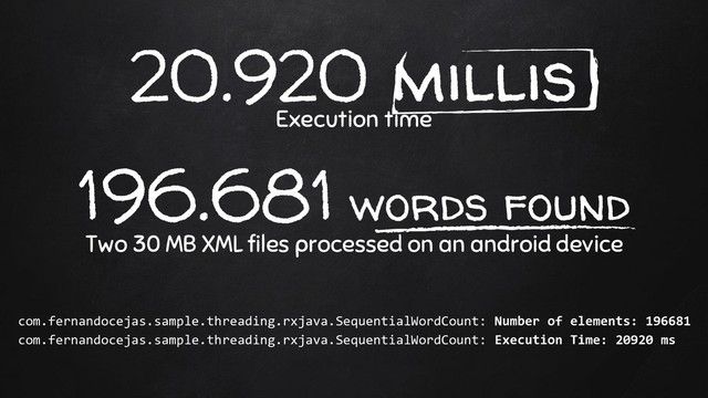 20.920 millis
Execution time
196.681 words found
Two 30 MB XML files processed on an android device
com.fernandocejas.sample.threading.rxjava.SequentialWordCount: Number of elements: 196681
com.fernandocejas.sample.threading.rxjava.SequentialWordCount: Execution Time: 20920 ms
