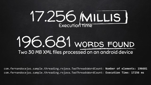 17.256 millis
Execution time
196.681 words found
Two 30 MB XML files processed on an android device
com.fernandocejas.sample.threading.rxjava.TwoThreadsWordCount: Number of elements: 196681
com.fernandocejas.sample.threading.rxjava.TwoThreadsWordCount: Execution Time: 17256 ms
