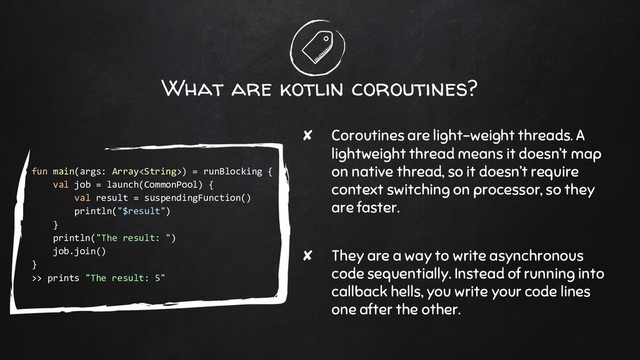 What are kotlin coroutines?
✘ Coroutines are light-weight threads. A
lightweight thread means it doesn’t map
on native thread, so it doesn’t require
context switching on processor, so they
are faster.
✘ They are a way to write asynchronous
code sequentially. Instead of running into
callback hells, you write your code lines
one after the other.
fun main(args: Array) = runBlocking {
val job = launch(CommonPool) {
val result = suspendingFunction()
println("$result")
}
println("The result: ")
job.join()
}
>> prints "The result: 5"
