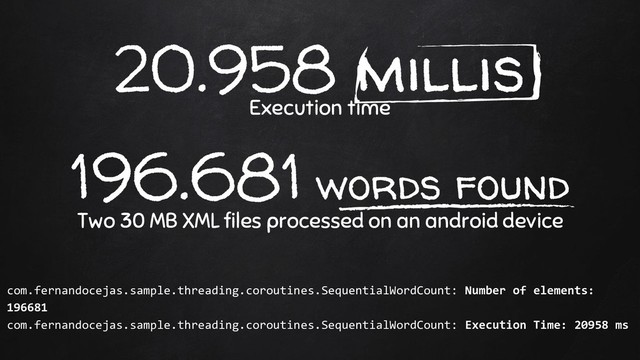 20.958 millis
Execution time
196.681 words found
Two 30 MB XML files processed on an android device
com.fernandocejas.sample.threading.coroutines.SequentialWordCount: Number of elements:
196681
com.fernandocejas.sample.threading.coroutines.SequentialWordCount: Execution Time: 20958 ms
