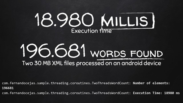 18.980 millis
Execution time
196.681 words found
Two 30 MB XML files processed on an android device
com.fernandocejas.sample.threading.coroutines.TwoThreadsWordCount: Number of elements:
196681
com.fernandocejas.sample.threading.coroutines.TwoThreadsWordCount: Execution Time: 18980 ms
