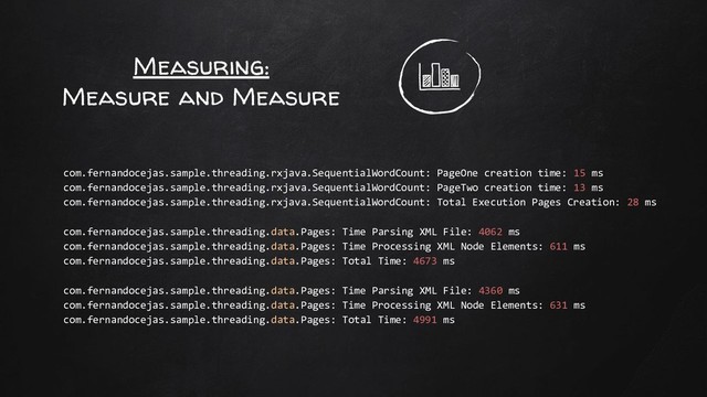 Measuring:
Measure and Measure
com.fernandocejas.sample.threading.rxjava.SequentialWordCount: PageOne creation time: 15 ms
com.fernandocejas.sample.threading.rxjava.SequentialWordCount: PageTwo creation time: 13 ms
com.fernandocejas.sample.threading.rxjava.SequentialWordCount: Total Execution Pages Creation: 28 ms
com.fernandocejas.sample.threading.data.Pages: Time Parsing XML File: 4062 ms
com.fernandocejas.sample.threading.data.Pages: Time Processing XML Node Elements: 611 ms
com.fernandocejas.sample.threading.data.Pages: Total Time: 4673 ms
com.fernandocejas.sample.threading.data.Pages: Time Parsing XML File: 4360 ms
com.fernandocejas.sample.threading.data.Pages: Time Processing XML Node Elements: 631 ms
com.fernandocejas.sample.threading.data.Pages: Total Time: 4991 ms
