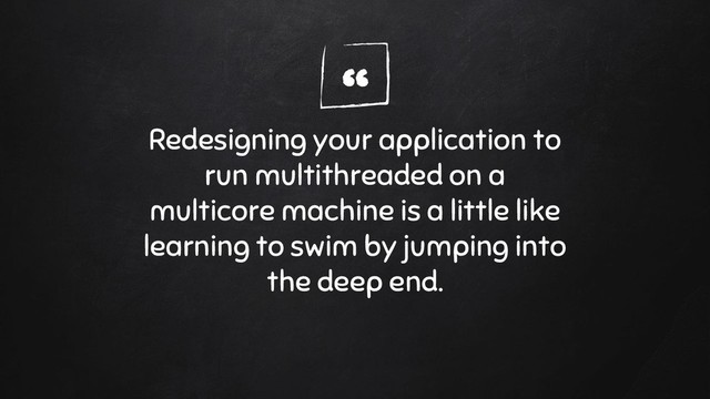 “
Redesigning your application to
run multithreaded on a
multicore machine is a little like
learning to swim by jumping into
the deep end.
