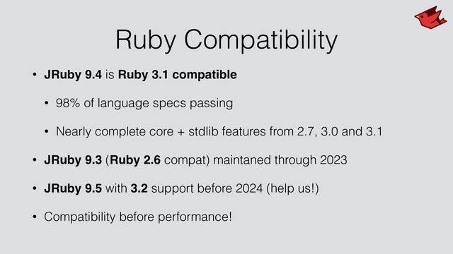 Ruby Compatibility
• JRuby 9.4 is Ruby 3.1 compatible
• 98% of language specs passing


• Nearly complete core + stdlib features from 2.7, 3.0 and 3.1


• JRuby 9.3 (Ruby 2.6 compat) maintaned through 2023


• JRuby 9.5 with 3.2 support before 2024 (help us!)


• Compatibility before performance!
