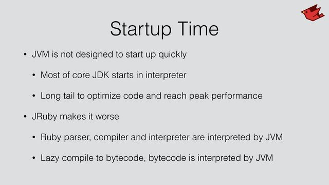 Startup Time
• JVM is not designed to start up quickly


• Most of core JDK starts in interpreter


• Long tail to optimize code and reach peak performance


• JRuby makes it worse


• Ruby parser, compiler and interpreter are interpreted by JVM


• Lazy compile to bytecode, bytecode is interpreted by JVM
