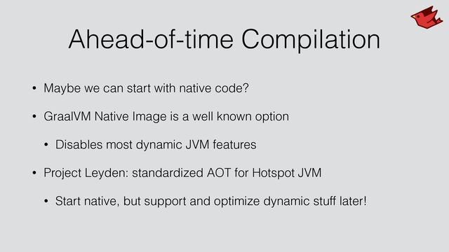 Ahead-of-time Compilation
• Maybe we can start with native code?


• GraalVM Native Image is a well known option


• Disables most dynamic JVM features


• Project Leyden: standardized AOT for Hotspot JVM


• Start native, but support and optimize dynamic stuff later!
