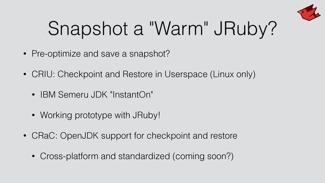 Snapshot a "Warm" JRuby?
• Pre-optimize and save a snapshot?


• CRIU: Checkpoint and Restore in Userspace (Linux only)


• IBM Semeru JDK "InstantOn"


• Working prototype with JRuby!


• CRaC: OpenJDK support for checkpoint and restore


• Cross-platform and standardized (coming soon?)
