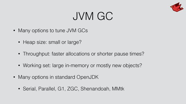 JVM GC
• Many options to tune JVM GCs


• Heap size: small or large?


• Throughput: faster allocations or shorter pause times?


• Working set: large in-memory or mostly new objects?


• Many options in standard OpenJDK


• Serial, Parallel, G1, ZGC, Shenandoah, MMtk
