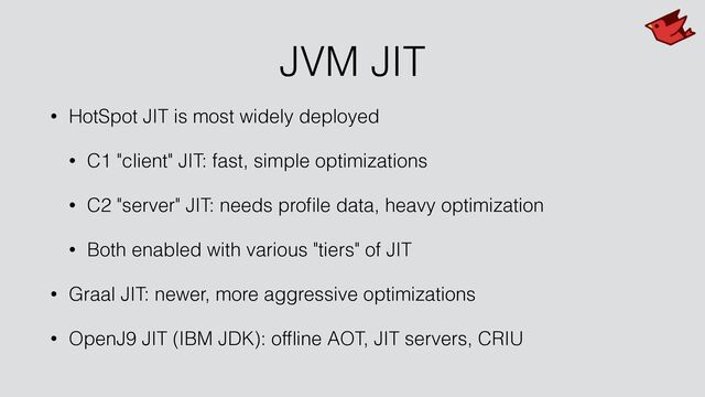 JVM JIT
• HotSpot JIT is most widely deployed


• C1 "client" JIT: fast, simple optimizations


• C2 "server" JIT: needs pro
fi
le data, heavy optimization


• Both enabled with various "tiers" of JIT


• Graal JIT: newer, more aggressive optimizations


• OpenJ9 JIT (IBM JDK): of
fl
ine AOT, JIT servers, CRIU
