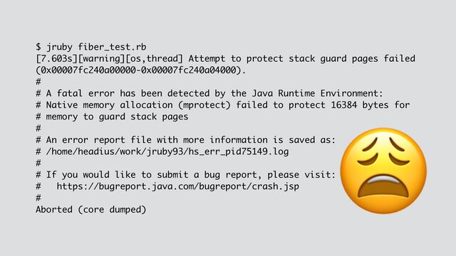$ jruby fiber_test.rb
[7.603s][warning][os,thread] Attempt to protect stack guard pages failed
(0x00007fc240a00000-0x00007fc240a04000).
#
# A fatal error has been detected by the Java Runtime Environment:
# Native memory allocation (mprotect) failed to protect 16384 bytes for
# memory to guard stack pages
#
# An error report file with more information is saved as:
# /home/headius/work/jruby93/hs_err_pid75149.log
#
# If you would like to submit a bug report, please visit:
# https://bugreport.java.com/bugreport/crash.jsp
#
Aborted (core dumped)
😩
