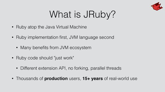 What is JRuby?
• Ruby atop the Java Virtual Machine


• Ruby implementation
fi
rst, JVM language second


• Many bene
fi
ts from JVM ecosystem


• Ruby code should "just work"


• Different extension API, no forking, parallel threads


• Thousands of production users, 15+ years of real-world use
