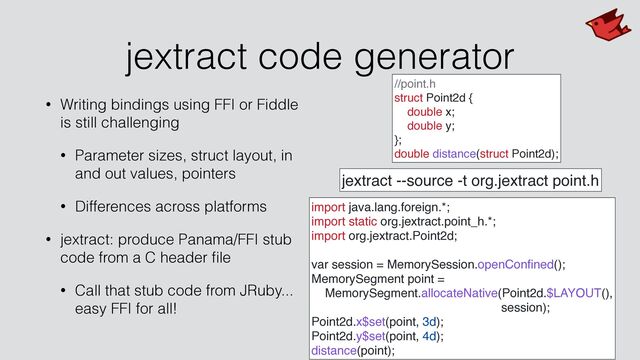 jextract code generator
• Writing bindings using FFI or Fiddle
is still challenging


• Parameter sizes, struct layout, in
and out values, pointers


• Differences across platforms


• jextract: produce Panama/FFI stub
code from a C header
fi
le


• Call that stub code from JRuby...
easy FFI for all!
//point.h
struct Point2d {
double x;
double y;
};
double distance(struct Point2d);
jextract --source -t org.jextract point.h
import java.lang.foreign.*;
import static org.jextract.point_h.*;
import org.jextract.Point2d;
var session = MemorySession.openCon
fi
ned();
MemorySegment point =
MemorySegment.allocateNative(Point2d.$LAYOUT(),
session);
Point2d.x$set(point, 3d);
Point2d.y$set(point, 4d);
distance(point);
