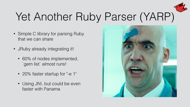 Yet Another Ruby Parser (YARP)
• Simple C library for parsing Ruby
that we can share


• JRuby already integrating it!


• 60% of nodes implemented,
 
`gem list` almost runs!


• 20% faster startup for "-e 1"


• Using JNI, but could be even
faster with Panama
