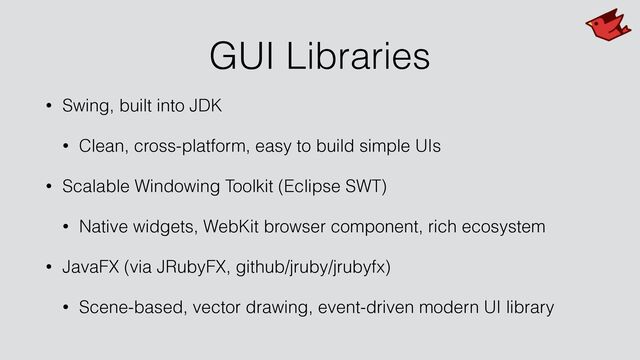 GUI Libraries
• Swing, built into JDK


• Clean, cross-platform, easy to build simple UIs


• Scalable Windowing Toolkit (Eclipse SWT)


• Native widgets, WebKit browser component, rich ecosystem


• JavaFX (via JRubyFX, github/jruby/jrubyfx)


• Scene-based, vector drawing, event-driven modern UI library
