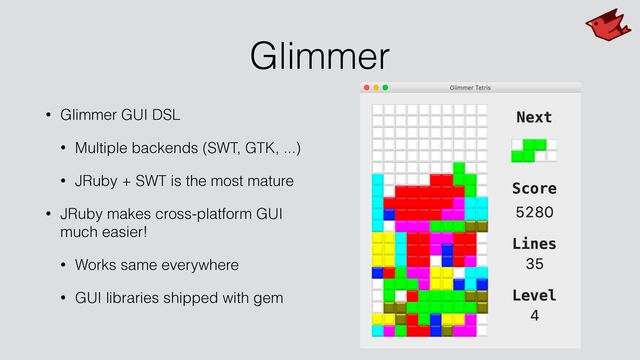 Glimmer
• Glimmer GUI DSL


• Multiple backends (SWT, GTK, ...)


• JRuby + SWT is the most mature


• JRuby makes cross-platform GUI
much easier!


• Works same everywhere


• GUI libraries shipped with gem
