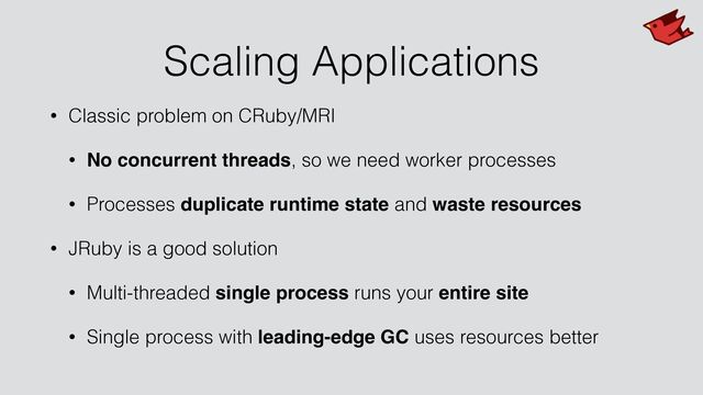 Scaling Applications
• Classic problem on CRuby/MRI


• No concurrent threads, so we need worker processes


• Processes duplicate runtime state and waste resources


• JRuby is a good solution


• Multi-threaded single process runs your entire site
• Single process with leading-edge GC uses resources better

