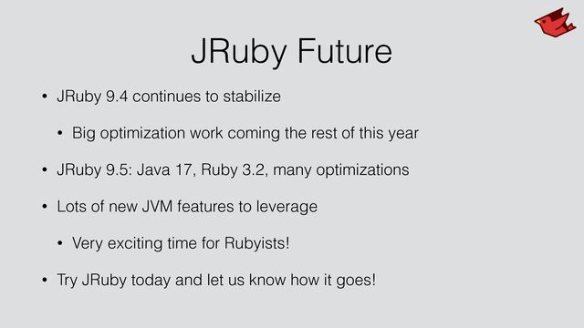 JRuby Future
• JRuby 9.4 continues to stabilize


• Big optimization work coming the rest of this year


• JRuby 9.5: Java 17, Ruby 3.2, many optimizations


• Lots of new JVM features to leverage


• Very exciting time for Rubyists!


• Try JRuby today and let us know how it goes!
