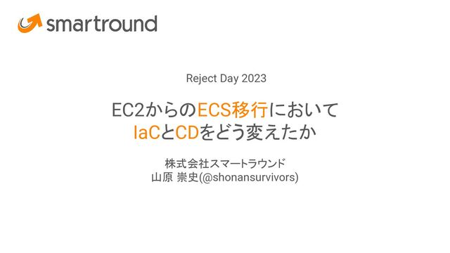 Reject Day 2023
EC2からのECS移行において
IaCとCDをどう変えたか
株式会社スマートラウンド
山原 崇史(@shonansurvivors)
