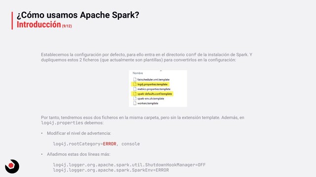 ¿Cómo usamos Apache Spark?
Introducción(9/12)
Establecemos la configuración por defecto, para ello entra en el directorio conf de la instalación de Spark. Y
dupliquemos estos 2 ficheros (que actualmente son plantillas) para convertirlos en la configuración:
Por tanto, tendremos esos dos ficheros en la misma carpeta, pero sin la extensión template. Además, en
log4j.properties debemos:
• Modificar el nivel de advertencia:
log4j.rootCategory=ERROR, console
• Añadimos estas dos líneas más:
log4j.logger.org.apache.spark.util.ShutdownHookManager=OFF
log4j.logger.org.apache.spark.SparkEnv=ERROR

