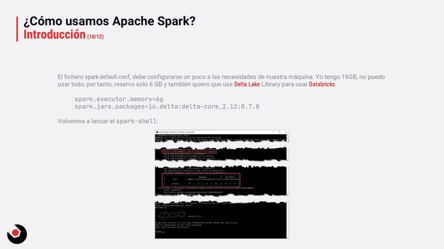 ¿Cómo usamos Apache Spark?
Introducción(10/12)
El fichero spark-default.conf, debe configurarse un poco a las necesidades de nuestra máquina. Yo tengo 16GB, no puedo
usar todo, por tanto, reservo solo 6 GB y también quiero que use Delta Lake Library para usar Databricks.
spark.executor.memory=6g
spark.jars.packages=io.delta:delta-core_2.12:0.7.0
Volvemos a lanzar el spark-shell:
