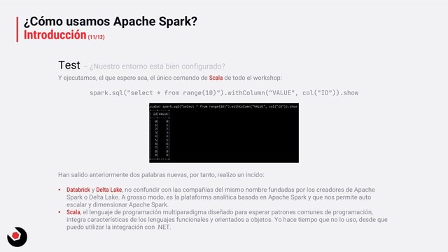 ¿Cómo usamos Apache Spark?
Introducción(11/12)
Y ejecutamos, el que espero sea, el único comando de Scala de todo el workshop:
spark.sql("select * from range(10)").withColumn(“VALUE", col("ID")).show
Han salido anteriormente dos palabras nuevas, por tanto, realizo un incido:
• Databrick y Delta Lake, no confundir con las compañías del mismo nombre fundadas por los creadores de Apache
Spark o Delta Lake. A grosso modo, es la plataforma analítica basada en Apache Spark y que nos permite auto
escalar y dimensionar Apache Spark.
• Scala, el lenguaje de programación multiparadigma diseñado para esperar patrones comunes de programación,
integra características de los lenguajes funcionales y orientados a objetos. Yo hace tiempo que no lo uso, desde que
puedo utilizar la integración con .NET.
Test – ¿Nuestro entorno esta bien configurado?
