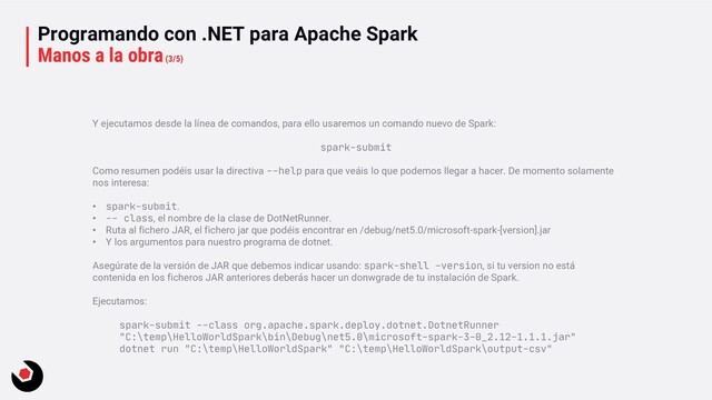 Programando con .NET para Apache Spark
Manos a la obra(3/5)
Y ejecutamos desde la línea de comandos, para ello usaremos un comando nuevo de Spark:
spark-submit
Como resumen podéis usar la directiva --help para que veáis lo que podemos llegar a hacer. De momento solamente
nos interesa:
• spark-submit.
• -- class, el nombre de la clase de DotNetRunner.
• Ruta al fichero JAR, el fichero jar que podéis encontrar en /debug/net5.0/microsoft-spark-[version].jar
• Y los argumentos para nuestro programa de dotnet.
Asegúrate de la versión de JAR que debemos indicar usando: spark-shell –version, si tu version no está
contenida en los ficheros JAR anteriores deberás hacer un donwgrade de tu instalación de Spark.
Ejecutamos:
spark-submit --class org.apache.spark.deploy.dotnet.DotnetRunner
"C:\temp\HelloWorldSpark\bin\Debug\net5.0\microsoft-spark-3-0_2.12-1.1.1.jar"
dotnet run "C:\temp\HelloWorldSpark" "C:\temp\HelloWorldSpark\output-csv"
