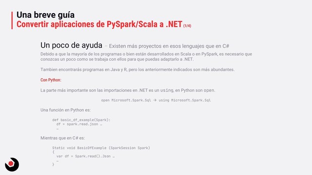 Una breve guía
Convertir aplicaciones de PySpark/Scala a .NET(1/4)
Debido a que la mayoría de los programas o bien están desarrollados en Scala o en PySpark, es necesario que
conozcas un poco como se trabaja con ellos para que puedas adaptarlo a .NET.
Tambien encontrarás programas en Java y R, pero los anteriormente indicados son más abundantes.
Con Python:
La parte más importante son las importaciones en .NET es un using, en Python son open.
open Microsoft.Spark.Sql → using Microsoft.Spark.Sql
Una función en Python es:
def basic_df_example(Spark):
df = spark.read.json …
…
Mientras que en C# es:
Static void BasicDfExample (SparkSession Spark)
{
var df = Spark.read().Json …
…
}
Un poco de ayuda – Existen más proyectos en esos lenguajes que en C#
