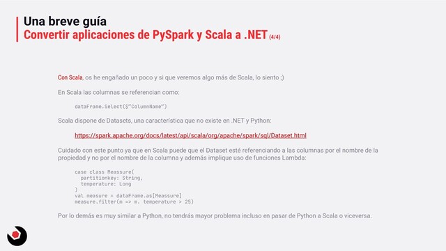 Una breve guía
Convertir aplicaciones de PySpark y Scala a .NET(4/4)
Con Scala, os he engañado un poco y si que veremos algo más de Scala, lo siento ;)
En Scala las columnas se referencian como:
dataFrame.Select($”ColumnName”)
Scala dispone de Datasets, una característica que no existe en .NET y Python:
https://spark.apache.org/docs/latest/api/scala/org/apache/spark/sql/Dataset.html
Cuidado con este punto ya que en Scala puede que el Dataset esté referenciando a las columnas por el nombre de la
propiedad y no por el nombre de la columna y además implique uso de funciones Lambda:
case class Meassure(
partitionkey: String,
temperature: Long
)
val measure = dataFrame.as[Meassure]
measure.filter(m => m. temperature > 25)
Por lo demás es muy similar a Python, no tendrás mayor problema incluso en pasar de Python a Scala o viceversa.
