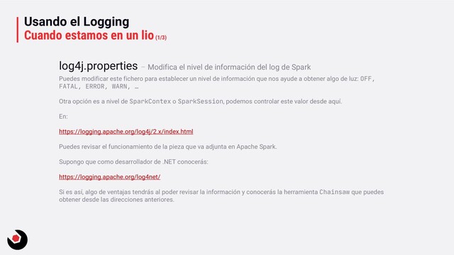 Usando el Logging
Cuando estamos en un lio(1/3)
Puedes modificar este fichero para establecer un nivel de información que nos ayude a obtener algo de luz: OFF,
FATAL, ERROR, WARN, …
Otra opción es a nivel de SparkContex o SparkSession, podemos controlar este valor desde aquí.
En:
https://logging.apache.org/log4j/2.x/index.html
Puedes revisar el funcionamiento de la pieza que va adjunta en Apache Spark.
Supongo que como desarrollador de .NET conocerás:
https://logging.apache.org/log4net/
Si es así, algo de ventajas tendrás al poder revisar la información y conocerás la herramienta Chainsaw que puedes
obtener desde las direcciones anteriores.
log4j.properties – Modifica el nivel de información del log de Spark
