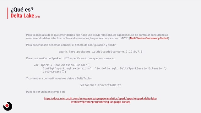¿Qué es?
Delta Lake(2/2)
Pero va más allá de lo que entendemos que hace una BBDD relaciona, es capad incluso de controlar concurrencias
manteniendo datos intactos controlando versiones, lo que se conoce como: MVCC (Multi-Version-Concurrency-Control).
Para poder usarlo debemos combiar el fichero de configuración y añadir:
spark.jars.packages io.delta:delta-core_2.12:0.7.0
Crear una sesión de Spark en .NET especificando que queremos usarlo:
var spark = SparkSession.Builder()
.Config("spark.sql.extensions", "io.delta.sql. DeltaSparkSessionExtension")
.GetOrCreate();
Y comenzar a convertir nuestros datos a DeltaTables:
DeltaTable.ConvertToDelta
Puedes ver un buen ejemplo en:
https://docs.microsoft.com/es-es/azure/synapse-analytics/spark/apache-spark-delta-lake-
overview?pivots=programming-language-csharp
