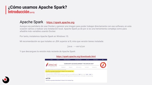 ¿Cómo usamos Apache Spark?
Introducción(4/12)
Aunque soy partidario de usar Docker y generar una imagen para poder trabajar directamente con ese software, en esta
ocasión vamos a realizar una instalación local. Apache Spark ya de por si es una herramienta compleja como para
añadirle más variables usando Docker.
Por tanto, instalemos Apache Spark en Windows 10.
Mi recomendación es que instales un JDK superior al 8, mira que versión tienes instalada:
java --version
Y que descargues la versión más reciente de Apache Spark:
https://spark.apache.org/downloads.html
Apache Spark – https://spark.apache.org
